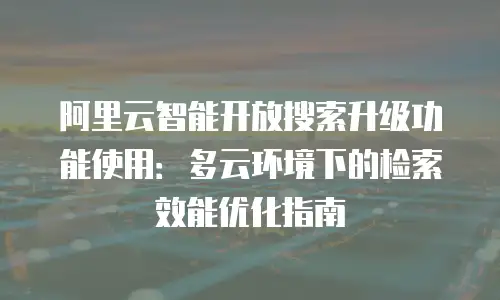 阿里云智能开放搜索升级功能使用：多云环境下的检索效能优化指南