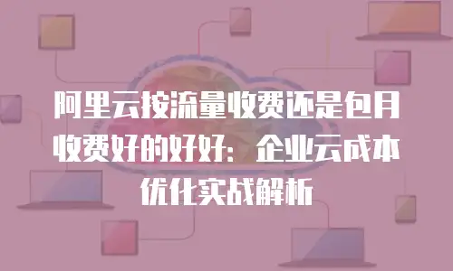 阿里云按流量收费还是包月收费好的好好：企业云成本优化实战解析