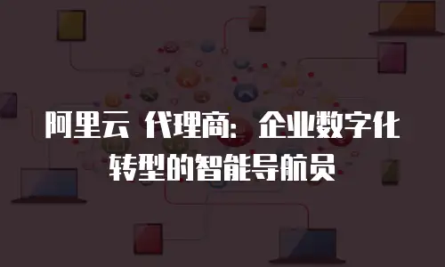 阿里云 代理商：企业数字化转型的智能导航员