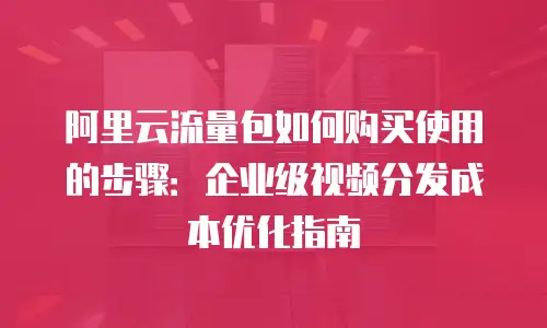 阿里云流量包如何购买使用的步骤：企业级视频分发成本优化指南