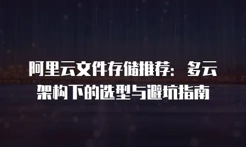 阿里云文件存储推荐：多云架构下的选型与避坑指南