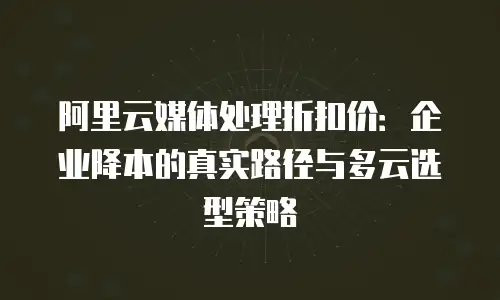 阿里云媒体处理折扣价：企业降本的真实路径与多云选型策略