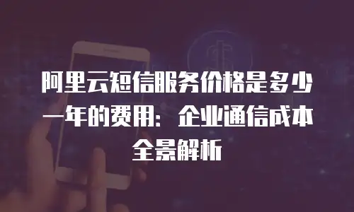 阿里云短信服务价格是多少一年的费用：企业通信成本全景解析