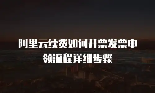 阿里云续费如何开票发票申领流程详细步骤
