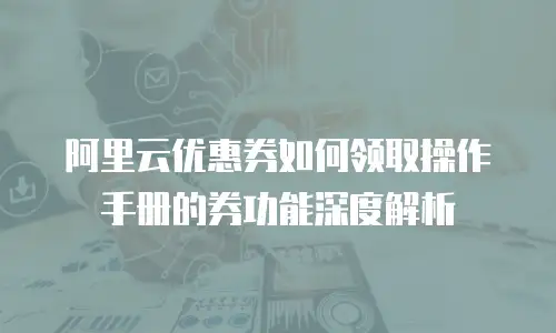阿里云优惠券如何领取操作手册的券功能深度解析