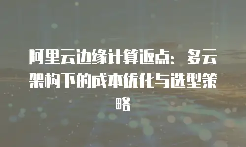 阿里云边缘计算返点：多云架构下的成本优化与选型策略