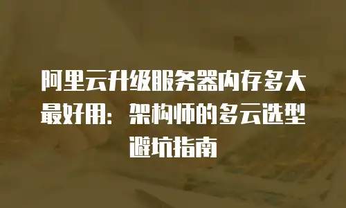 阿里云升级服务器内存多大最好用：架构师的多云选型避坑指南