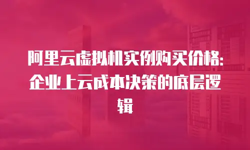 阿里云虚拟机实例购买价格：企业上云成本决策的底层逻辑