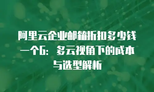 阿里云企业邮箱折扣多少钱一个G：多云视角下的成本与选型解析