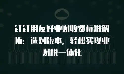 钉钉用友好业财收费标准解析：选对版本，轻松实现业财税一体化