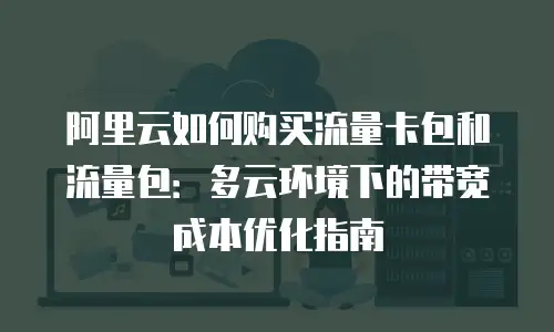 阿里云如何购买流量卡包和流量包：多云环境下的带宽成本优化指南