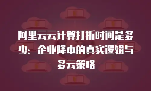 阿里云云计算打折时间是多少：企业降本的真实逻辑与多云策略