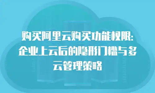 购买阿里云购买功能权限：企业上云后的隐形门槛与多云管理策略