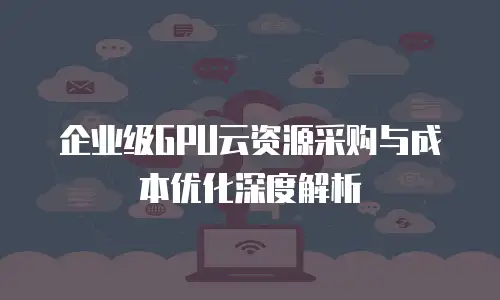 企业级GPU云资源采购与成本优化深度解析