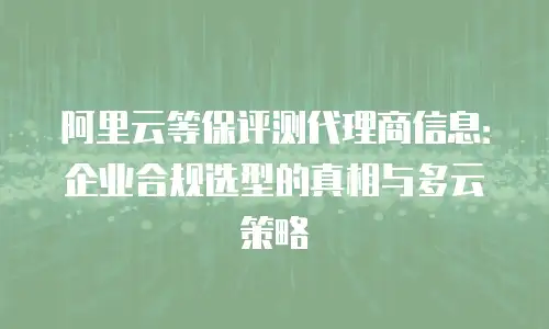 阿里云等保评测代理商信息：企业合规选型的真相与多云策略
