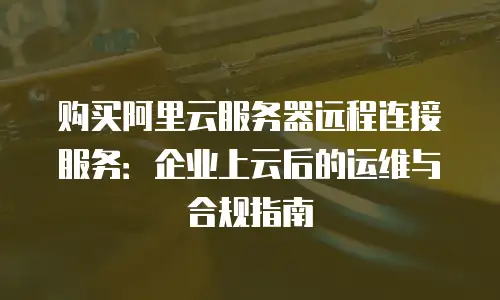 购买阿里云服务器远程连接服务：企业上云后的运维与合规指南