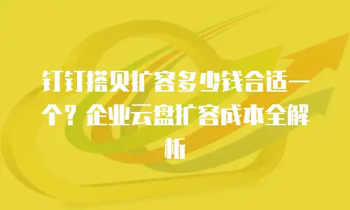 钉钉搭贝扩容多少钱合适一个？企业云盘扩容成本全解析