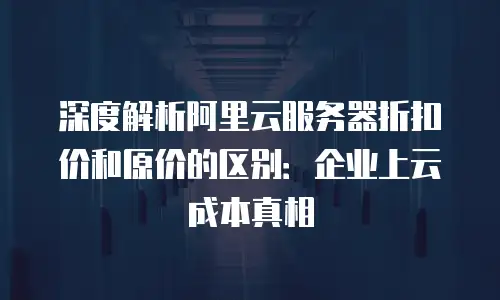 深度解析阿里云服务器折扣价和原价的区别：企业上云成本真相