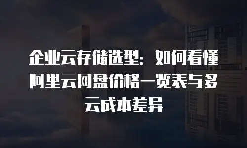 企业云存储选型：如何看懂阿里云网盘价格一览表与多云成本差异