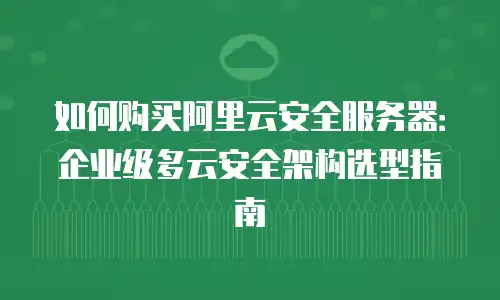 如何购买阿里云安全服务器：企业级多云安全架构选型指南