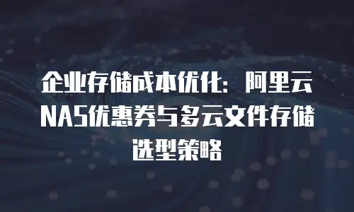 企业存储成本优化：阿里云NAS优惠券与多云文件存储选型策略