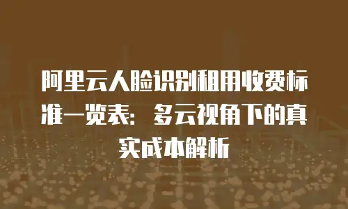 阿里云人脸识别租用收费标准一览表：多云视角下的真实成本解析