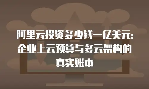 阿里云投资多少钱一亿美元：企业上云预算与多云架构的真实账本