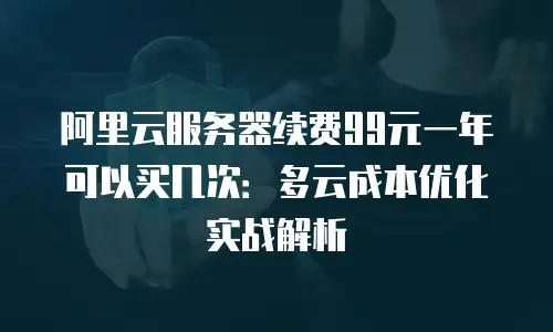 阿里云服务器续费99元一年可以买几次：多云成本优化实战解析