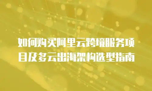 如何购买阿里云跨境服务项目及多云出海架构选型指南