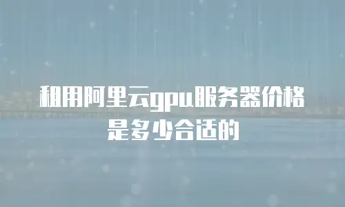 租用阿里云gpu服务器价格是多少合适的