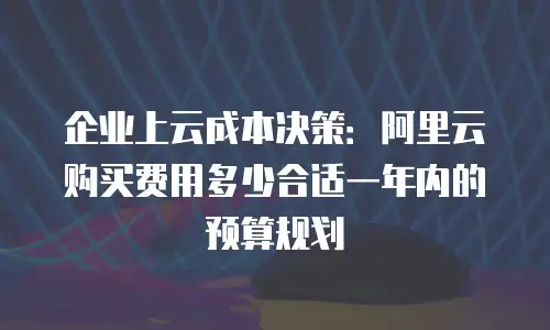 企业上云成本决策：阿里云购买费用多少合适一年内的预算规划