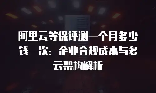 阿里云等保评测一个月多少钱一次：企业合规成本与多云架构解析