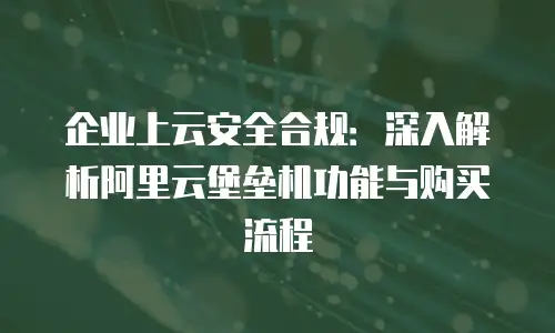 企业上云安全合规：深入解析阿里云堡垒机功能与购买流程