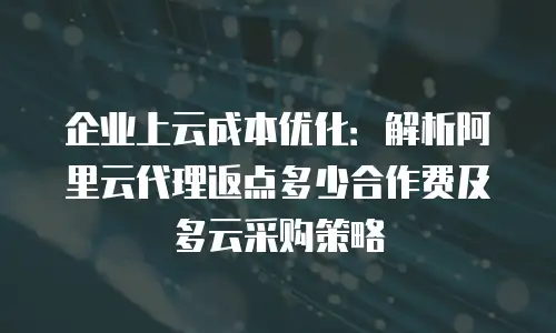 企业上云成本优化：解析阿里云代理返点多少合作费及多云采购策略