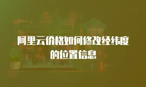阿里云价格如何修改经纬度的位置信息