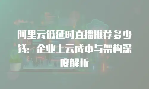 阿里云低延时直播推荐多少钱：企业上云成本与架构深度解析