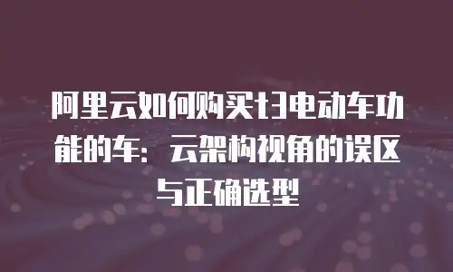 阿里云如何购买t3电动车功能的车：云架构视角的误区与正确选型