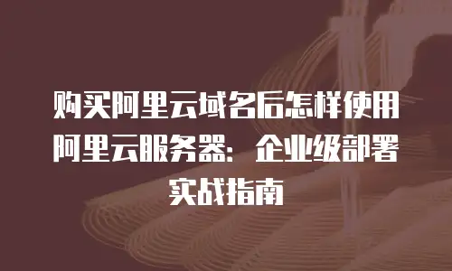 购买阿里云域名后怎样使用阿里云服务器：企业级部署实战指南