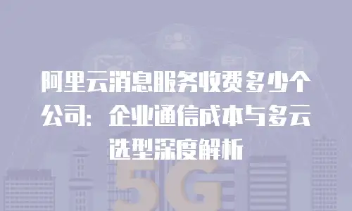 阿里云消息服务收费多少个公司：企业通信成本与多云选型深度解析