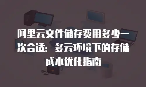 阿里云文件储存费用多少一次合适：多云环境下的存储成本优化指南