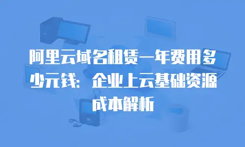 阿里云域名租赁一年费用多少元钱：企业上云基础资源成本解析