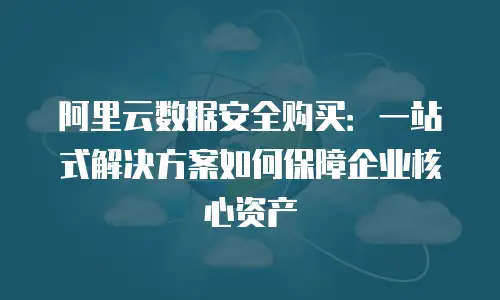 阿里云数据安全购买：一站式解决方案如何保障企业核心资产