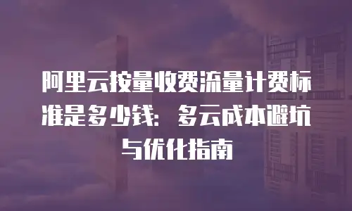 阿里云按量收费流量计费标准是多少钱：多云成本避坑与优化指南
