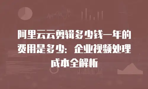阿里云云剪辑多少钱一年的费用是多少：企业视频处理成本全解析
