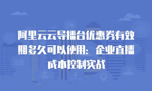阿里云云导播台优惠券有效期多久可以使用：企业直播成本控制实战