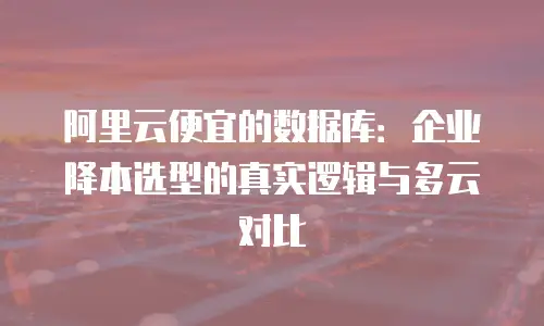 阿里云便宜的数据库：企业降本选型的真实逻辑与多云对比