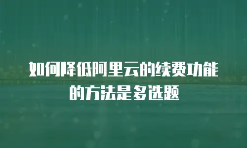 如何降低阿里云的续费功能的方法是多选题