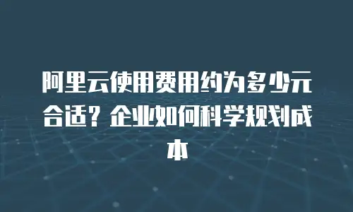 阿里云使用费用约为多少元合适？企业如何科学规划成本