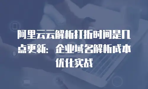 阿里云云解析打折时间是几点更新：企业域名解析成本优化实战