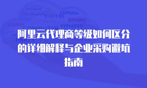 阿里云代理商等级如何区分的详细解释与企业采购避坑指南